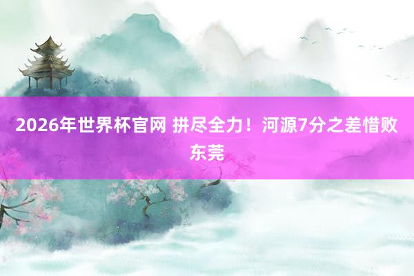 2026年世界杯官网 拼尽全力！河源7分之差惜败东莞