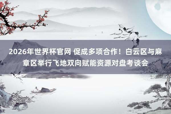2026年世界杯官网 促成多项合作！白云区与麻章区举行飞地双向赋能资源对盘考谈会