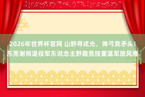 2026年世界杯官网 山野寻戎光，弹弓竞矛头！东莞谢岗退役军东说念主野趣竞技重温军旅风雅