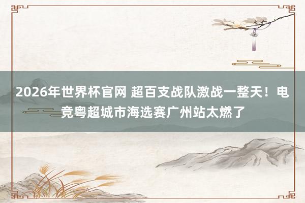 2026年世界杯官网 超百支战队激战一整天！电竞粤超城市海选赛广州站太燃了
