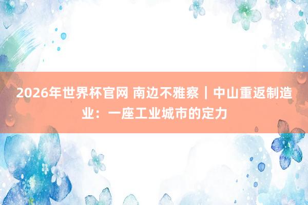 2026年世界杯官网 南边不雅察｜中山重返制造业：一座工业城市的定力