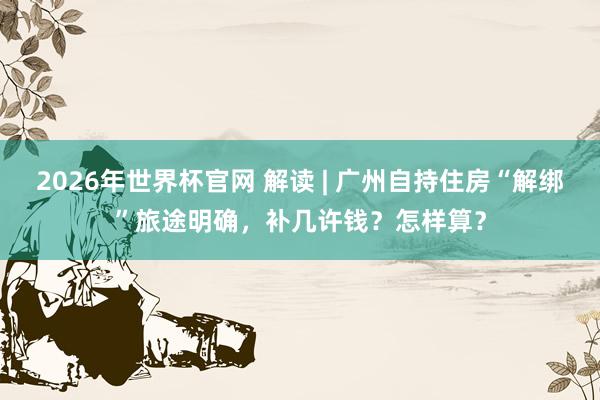 2026年世界杯官网 解读 | 广州自持住房“解绑”旅途明确，补几许钱？怎样算？