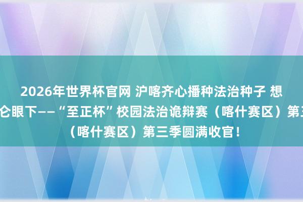 2026年世界杯官网 沪喀齐心播种法治种子 想辨之花灵通昆仑眼下——“至正杯”校园法治诡辩赛（喀什赛区）第三季圆满收官！
