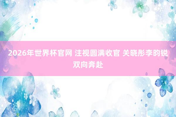 2026年世界杯官网 注视圆满收官 关晓彤李昀锐双向奔赴