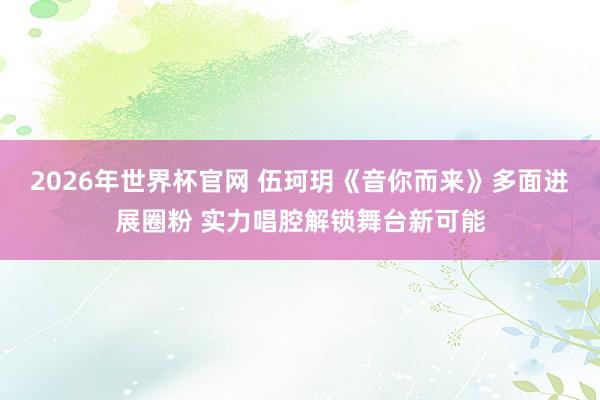 2026年世界杯官网 伍珂玥《音你而来》多面进展圈粉 实力唱腔解锁舞台新可能