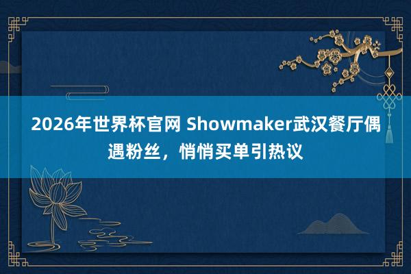 2026年世界杯官网 Showmaker武汉餐厅偶遇粉丝，悄悄买单引热议