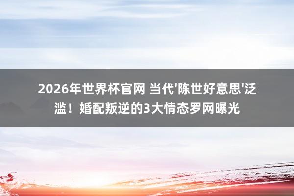 2026年世界杯官网 当代'陈世好意思'泛滥！婚配叛逆的3大情态罗网曝光