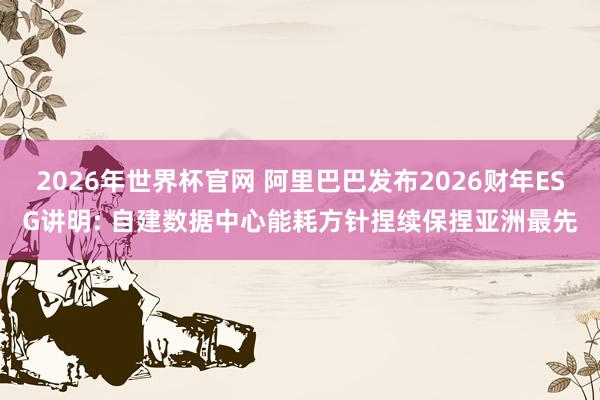 2026年世界杯官网 阿里巴巴发布2026财年ESG讲明: 自建数据中心能耗方针捏续保捏亚洲最先