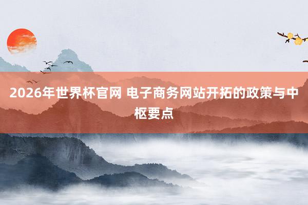 2026年世界杯官网 电子商务网站开拓的政策与中枢要点