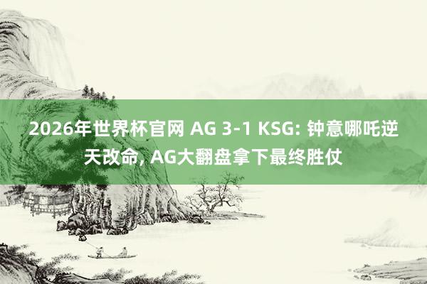 2026年世界杯官网 AG 3-1 KSG: 钟意哪吒逆天改命， AG大翻盘拿下最终胜仗