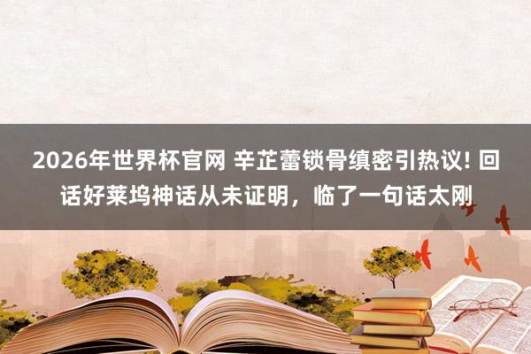 2026年世界杯官网 辛芷蕾锁骨缜密引热议! 回话好莱坞神话从未证明,临了一句话太刚
