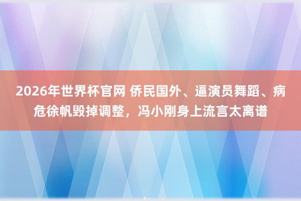 2026年世界杯官网 侨民国外、逼演员舞蹈、病危徐帆毁掉调整,冯小刚身上流言太离谱
