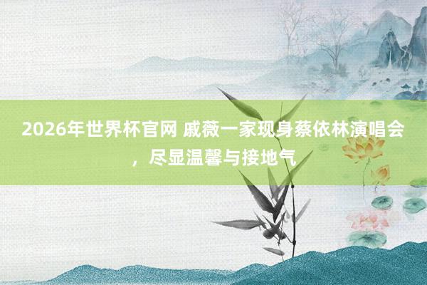 2026年世界杯官网 戚薇一家现身蔡依林演唱会，尽显温馨与接地气