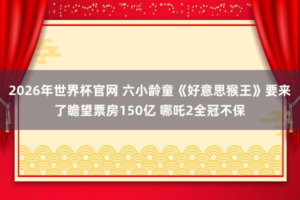 2026年世界杯官网 六小龄童《好意思猴王》要来了瞻望票房150亿 哪吒2全冠不保